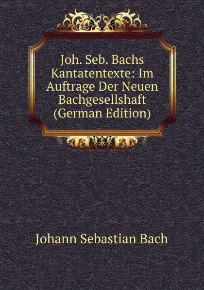 Обложка книги Joh. Seb. Bachs Kantatentexte: Im Auftrage Der Neuen Bachgesellshaft (German Edition), Johann Sebastian Bach