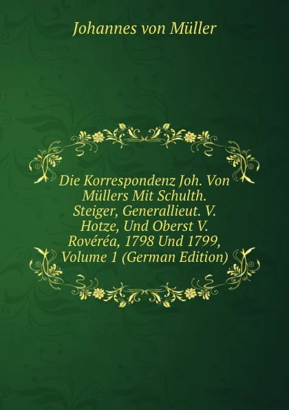 Обложка книги Die Korrespondenz Joh. Von Mullers Mit Schulth. Steiger, Generallieut. V. Hotze, Und Oberst V. Roverea, 1798 Und 1799, Volume 1 (German Edition), Johannes von Müller