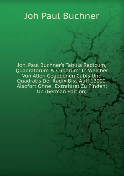 Обложка книги Joh. Paul Buchner.s Tabula Radicum, Quadratorum . Cuborum: In Welcher Von Allen Gegebenen Cubis Und Quadratis Der Radix Biss Auff 12000. Alsofort Ohne . Extrahiret Zu Finden; Un (German Edition), Joh Paul Buchner