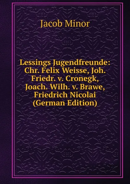 Обложка книги Lessings Jugendfreunde: Chr. Felix Weisse, Joh. Friedr. v. Cronegk, Joach. Wilh. v. Brawe, Friedrich Nicolai (German Edition), Jacob Minor