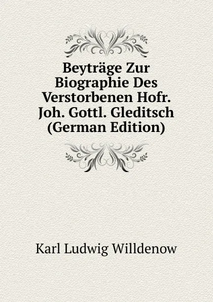 Обложка книги Beytrage Zur Biographie Des Verstorbenen Hofr. Joh. Gottl. Gleditsch (German Edition), Karl Ludwig Willdenow