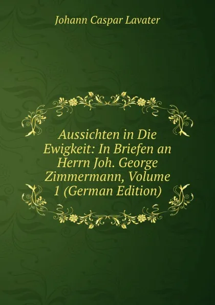 Обложка книги Aussichten in Die Ewigkeit: In Briefen an Herrn Joh. George Zimmermann, Volume 1 (German Edition), J. C. Lavater