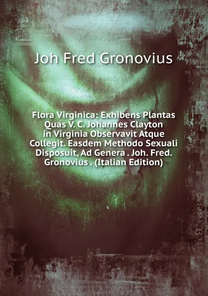 Обложка книги Flora Virginica: Exhibens Plantas Quas V. C. Johannes Clayton in Virginia Observavit Atque Collegit. Easdem Methodo Sexuali Disposuit, Ad Genera . Joh. Fred. Gronovius . (Italian Edition), Joh Fred Gronovius