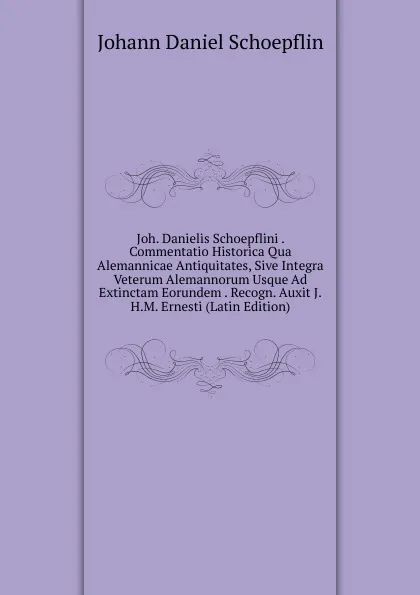 Обложка книги Joh. Danielis Schoepflini . Commentatio Historica Qua Alemannicae Antiquitates, Sive Integra Veterum Alemannorum Usque Ad Extinctam Eorundem . Recogn. Auxit J.H.M. Ernesti (Latin Edition), Johann Daniel Schoepflin