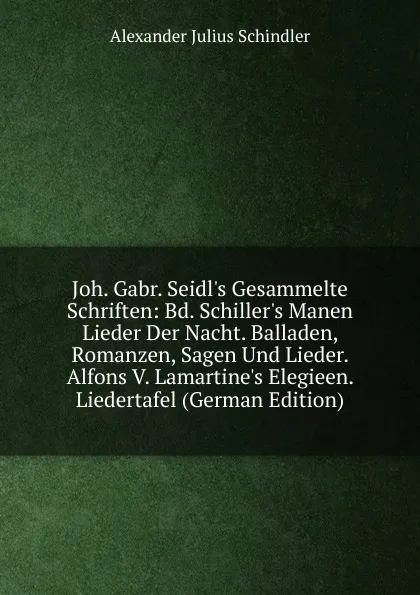 Обложка книги Joh. Gabr. Seidl.s Gesammelte Schriften: Bd. Schiller.s Manen Lieder Der Nacht. Balladen, Romanzen, Sagen Und Lieder. Alfons V. Lamartine.s Elegieen. Liedertafel (German Edition), Alexander Julius Schindler