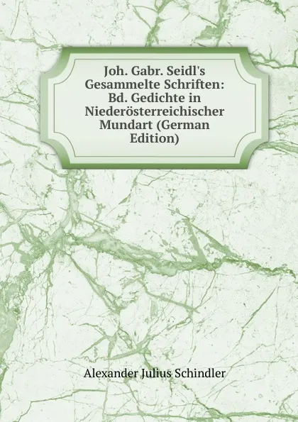 Обложка книги Joh. Gabr. Seidl.s Gesammelte Schriften: Bd. Gedichte in Niederosterreichischer Mundart (German Edition), Alexander Julius Schindler