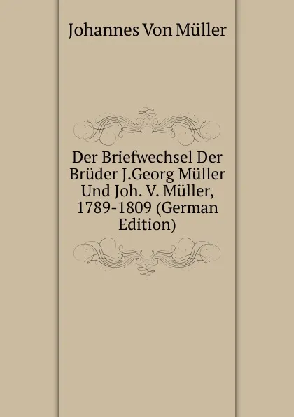 Обложка книги Der Briefwechsel Der Bruder J.Georg Muller Und Joh. V. Muller, 1789-1809 (German Edition), Johannes von Müller