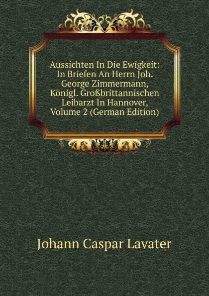 Обложка книги Aussichten In Die Ewigkeit: In Briefen An Herrn Joh. George Zimmermann, Konigl. Grossbrittannischen Leibarzt In Hannover, Volume 2 (German Edition), J. C. Lavater