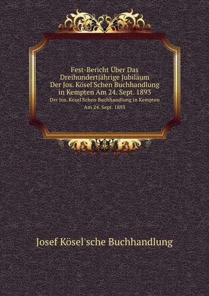 Обложка книги Fest-Bericht Uber Das Dreihundertjahrige Jubilaum. Der Jos. Kosel.Schen Buchhandlung in Kempten Am 24. Sept. 1893, J. Köselsche Buchhandlung