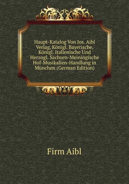 Обложка книги Haupt-Katalog Von Jos. Aibl Verlag, Konigl. Bayerische, Konigl. Italienische Und Herzogl. Sachsen-Meiningische Hof-Musikalien-Handlung in Munchen (German Edition), Firm Aibl