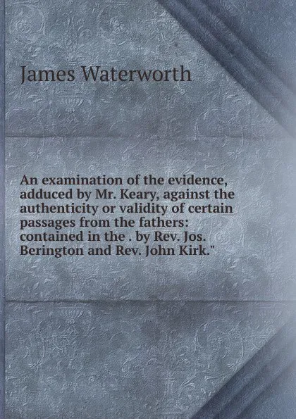 Обложка книги An examination of the evidence, adduced by Mr. Keary, against the authenticity or validity of certain passages from the fathers: contained in the . by Rev. Jos. Berington and Rev. John Kirk.