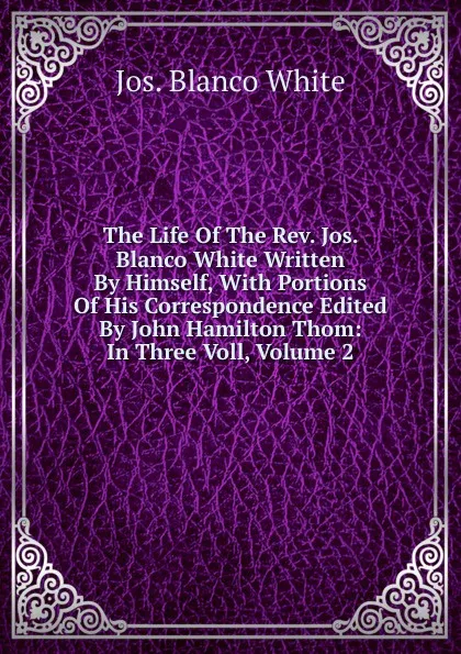 Обложка книги The Life Of The Rev. Jos. Blanco White Written By Himself, With Portions Of His Correspondence Edited By John Hamilton Thom: In Three Voll, Volume 2, Jos. Blanco White