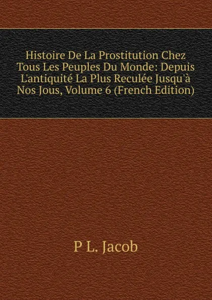 Обложка книги Histoire De La Prostitution Chez Tous Les Peuples Du Monde: Depuis L.antiquite La Plus Reculee Jusqu.a Nos Jous, Volume 6 (French Edition), P L. Jacob