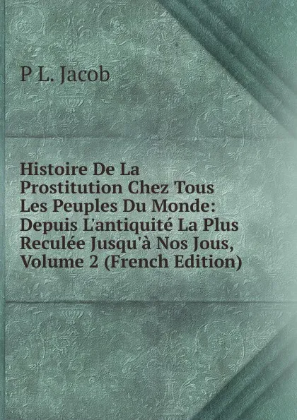 Обложка книги Histoire De La Prostitution Chez Tous Les Peuples Du Monde: Depuis L.antiquite La Plus Reculee Jusqu.a Nos Jous, Volume 2 (French Edition), P L. Jacob
