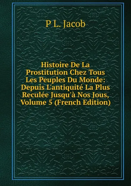 Обложка книги Histoire De La Prostitution Chez Tous Les Peuples Du Monde: Depuis L.antiquite La Plus Reculee Jusqu.a Nos Jous, Volume 5 (French Edition), P L. Jacob