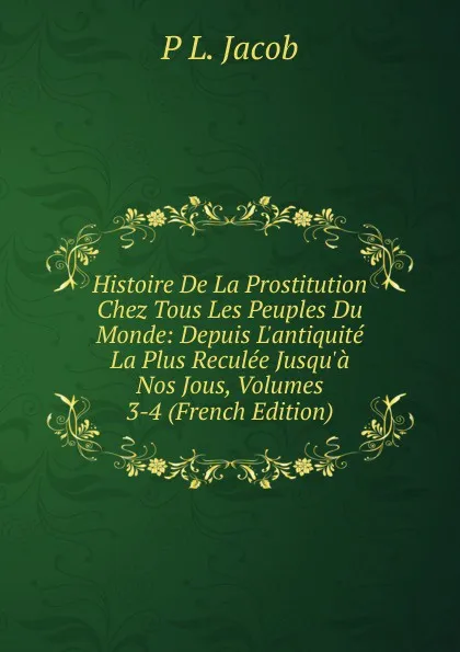 Обложка книги Histoire De La Prostitution Chez Tous Les Peuples Du Monde: Depuis L.antiquite La Plus Reculee Jusqu.a Nos Jous, Volumes 3-4 (French Edition), P L. Jacob