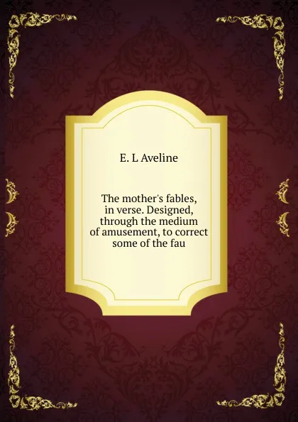 Обложка книги The mother.s fables, in verse. Designed, through the medium of amusement, to correct some of the fau, E. L Aveline