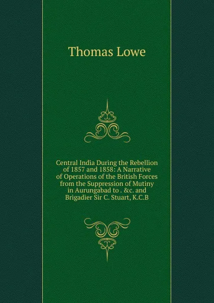 Обложка книги Central India During the Rebellion of 1857 and 1858: A Narrative of Operations of the British Forces from the Suppression of Mutiny in Aurungabad to . .c. and Brigadier Sir C. Stuart, K.C.B., Thomas Lowe