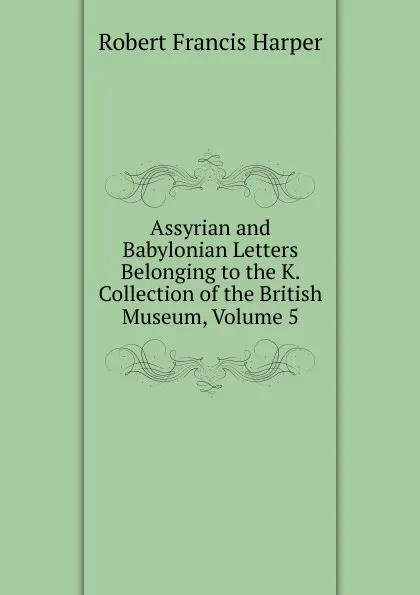 Обложка книги Assyrian and Babylonian Letters Belonging to the K. Collection of the British Museum, Volume 5, Robert Francis Harper