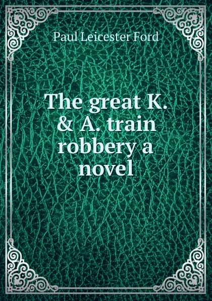 Обложка книги The great K. . A. train robbery a novel, Paul Leicester Ford