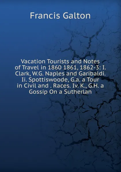 Обложка книги Vacation Tourists and Notes of Travel in 1860 1861, 1862-3: I. Clark, W.G. Naples and Garibaldi. Ii. Spottiswoode, G.a. a Tour in Civil and . Races. Iv. K., G.H. a Gossip On a Sutherlan, Galton Francis