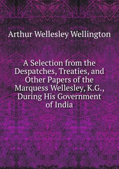 Обложка книги A Selection from the Despatches, Treaties, and Other Papers of the Marquess Wellesley, K.G., During His Government of India, Arthur Wellesley Wellington