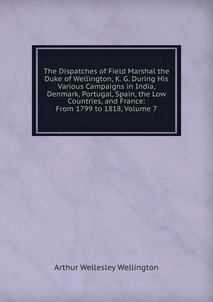 Обложка книги The Dispatches of Field Marshal the Duke of Wellington, K. G. During His Various Campaigns in India, Denmark, Portugal, Spain, the Low Countries, and France: From 1799 to 1818, Volume 7, Arthur Wellesley Wellington