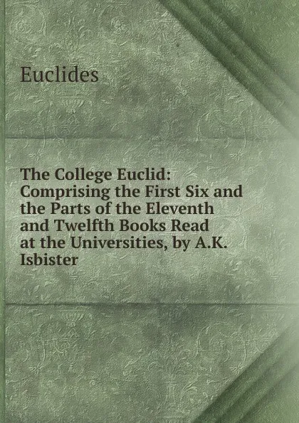 Обложка книги The College Euclid: Comprising the First Six and the Parts of the Eleventh and Twelfth Books Read at the Universities, by A.K. Isbister, Euclides