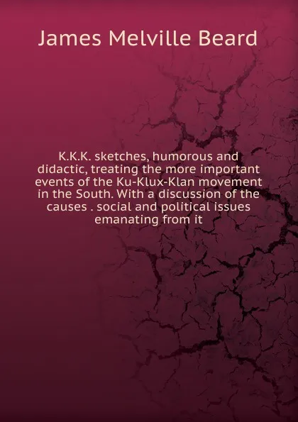 Обложка книги K.K.K. sketches, humorous and didactic, treating the more important events of the Ku-Klux-Klan movement in the South. With a discussion of the causes . social and political issues emanating from it, James Melville Beard