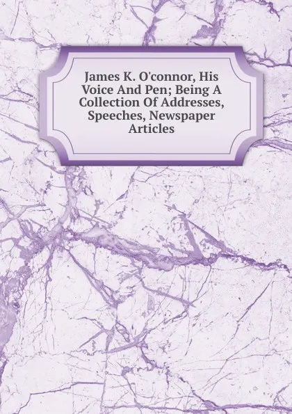 Обложка книги James K. O.connor, His Voice And Pen; Being A Collection Of Addresses, Speeches, Newspaper Articles, 