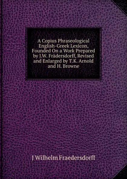 Обложка книги A Copius Phraseological English-Greek Lexicon, Founded On a Work Prepared by J.W. Fradersdorff, Revised and Enlarged by T.K. Arnold and H. Browne, J. Wilhelm Fraedersdorff