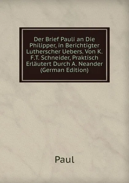 Обложка книги Der Brief Pauli an Die Philipper, in Berichtigter Lutherscher Uebers. Von K.F.T. Schneider, Praktisch Erlautert Durch A. Neander (German Edition), Paul