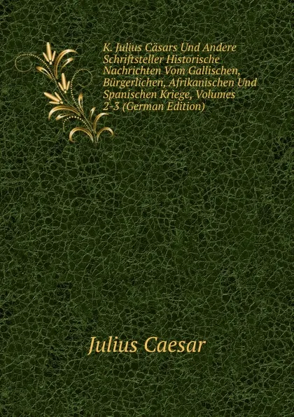 Обложка книги K. Julius Casars Und Andere Schriftsteller Historische Nachrichten Vom Gallischen, Burgerlichen, Afrikanischen Und Spanischen Kriege, Volumes 2-3 (German Edition), Caesar Gaius Julius