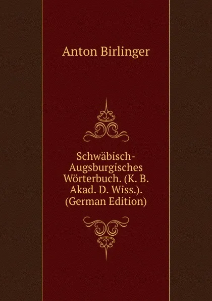 Обложка книги Schwabisch-Augsburgisches Worterbuch. (K. B. Akad. D. Wiss.). (German Edition), Anton Birlinger