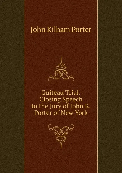 Обложка книги Guiteau Trial: Closing Speech to the Jury of John K. Porter of New York, John Kilham Porter