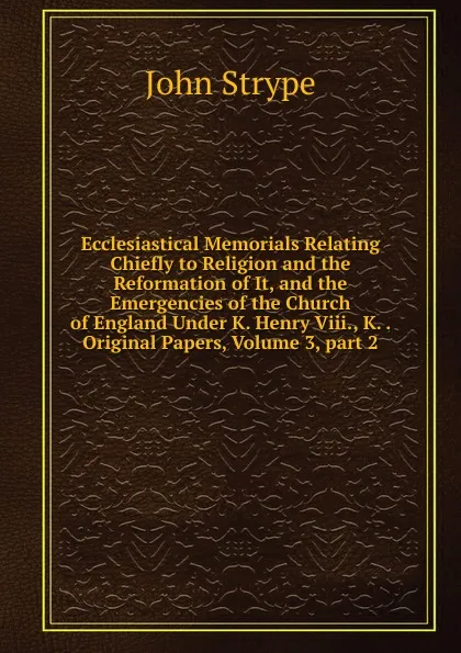 Обложка книги Ecclesiastical Memorials Relating Chiefly to Religion and the Reformation of It, and the Emergencies of the Church of England Under K. Henry Viii., K. . Original Papers, Volume 3,.part 2, John Strype