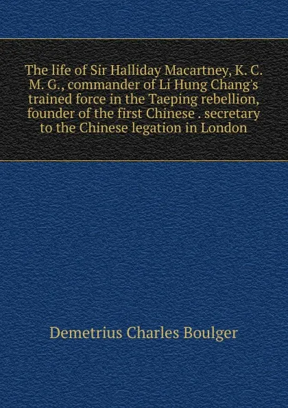 Обложка книги The life of Sir Halliday Macartney, K. C. M. G., commander of Li Hung Chang.s trained force in the Taeping rebellion, founder of the first Chinese . secretary to the Chinese legation in London, Demetrius Charles Boulger