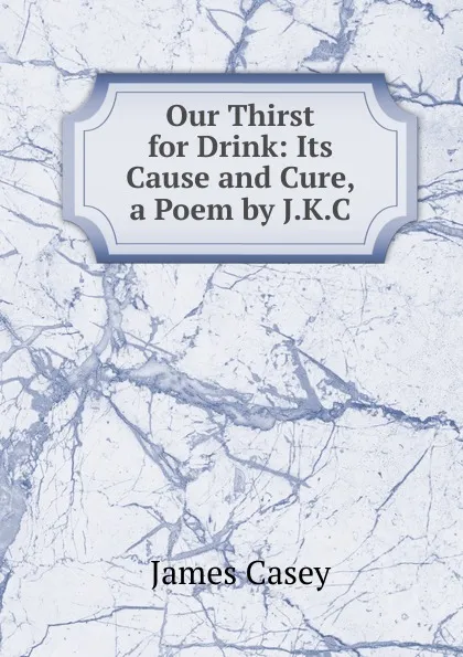 Обложка книги Our Thirst for Drink: Its Cause and Cure, a Poem by J.K.C., James Casey