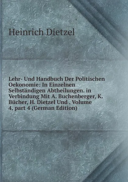 Обложка книги Lehr- Und Handbuch Der Politischen Oekonomie: In Einzelnen Selbstandigen Abtheilungen. in Verbindung Mit A. Buchenberger, K. Bucher, H. Dietzel Und . Volume 4,.part 4 (German Edition), Heinrich Dietzel