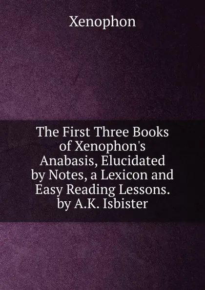 Обложка книги The First Three Books of Xenophon.s Anabasis, Elucidated by Notes, a Lexicon and Easy Reading Lessons. by A.K. Isbister, Xenophon