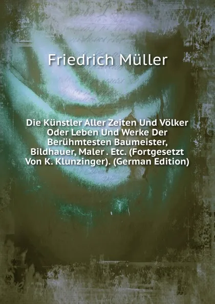 Обложка книги Die Kunstler Aller Zeiten Und Volker Oder Leben Und Werke Der Beruhmtesten Baumeister, Bildhauer, Maler . Etc. (Fortgesetzt Von K. Klunzinger). (German Edition), Friedrich Müller