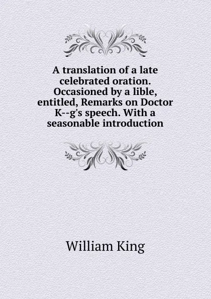 Обложка книги A translation of a late celebrated oration. Occasioned by a lible, entitled, Remarks on Doctor K--g.s speech. With a seasonable introduction, William King