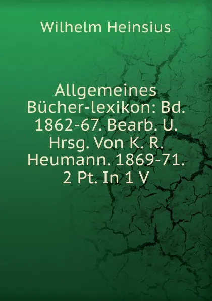 Обложка книги Allgemeines Bucher-lexikon: Bd. 1862-67. Bearb. U. Hrsg. Von K. R. Heumann. 1869-71. 2 Pt. In 1 V, Wilhelm Heinsius