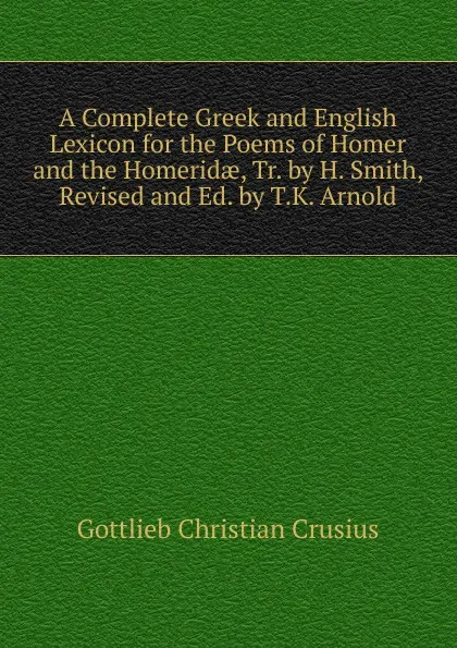 Обложка книги A Complete Greek and English Lexicon for the Poems of Homer and the Homeridae, Tr. by H. Smith, Revised and Ed. by T.K. Arnold, Gottlieb Christian Crusius