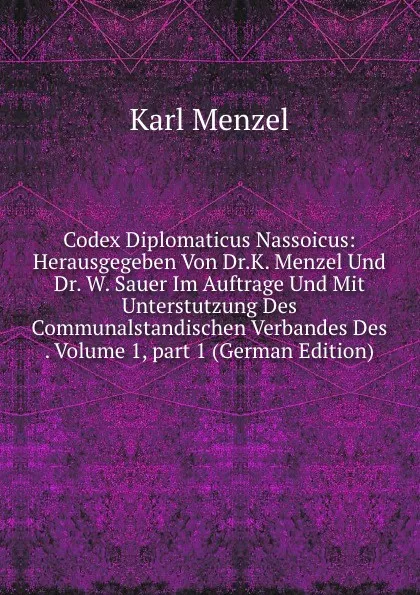 Обложка книги Codex Diplomaticus Nassoicus: Herausgegeben Von Dr.K. Menzel Und Dr. W. Sauer Im Auftrage Und Mit Unterstutzung Des Communalstandischen Verbandes Des . Volume 1,.part 1 (German Edition), Karl Menzel