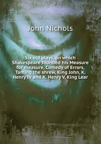 Обложка книги Six old plays, on which Shakespeare founded his Measure for measure, Comedy of Errors, Taming the shrew, King John, K. Henry IV and K. Henry V, King Lear, John Nichols