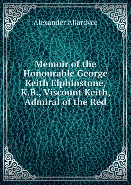 Обложка книги Memoir of the Honourable George Keith Elphinstone, K.B., Viscount Keith, Admiral of the Red, Alexander Allardyce