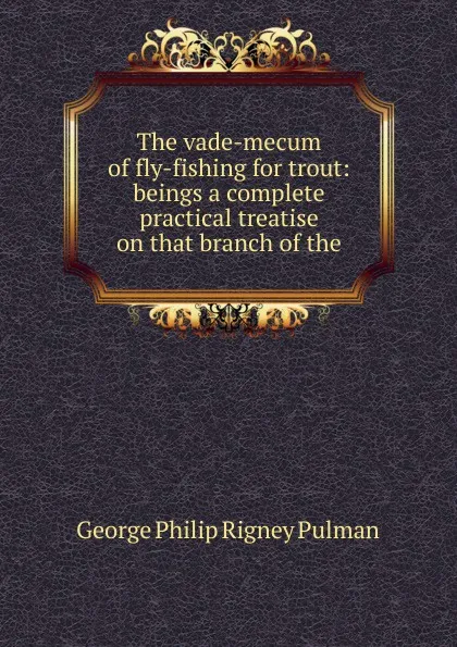 Обложка книги The vade-mecum of fly-fishing for trout: beings a complete practical treatise on that branch of the, George Philip Rigney Pulman