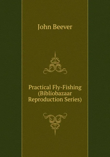 Обложка книги Practical Fly-Fishing (Bibliobazaar Reproduction Series), John Beever