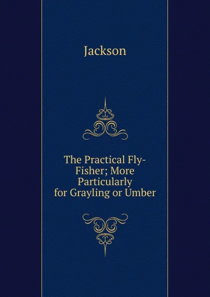 Обложка книги The Practical Fly-Fisher; More Particularly for Grayling or Umber, Jackson